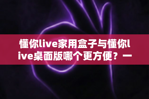 懂你live家用盒子与懂你live桌面版哪个更方便？一篇文章帮你选对设备