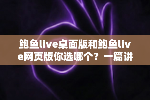 鲍鱼live桌面版和鲍鱼live网页版你选哪个？一篇讲透差异、性能与选择建议的实用指南