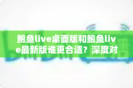鲍鱼live桌面版和鲍鱼live最新版谁更合适？深度对比分析助你做出明智选择