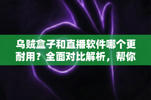 乌贼盒子和直播软件哪个更耐用？全面对比解析，帮你选对长期观影方案
