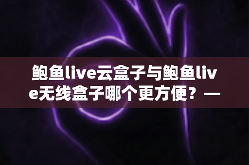鲍鱼live云盒子与鲍鱼live无线盒子哪个更方便?——多维度实用对比指南 鲍鱼live云盒子与鲍鱼live无线盒子哪个更方便?——多维度实用对比指南