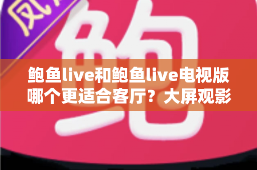 鲍鱼live和鲍鱼live电视版哪个更适合客厅?大屏观影选择的全面深度解析 鲍鱼live和鲍鱼live电视版哪个更适合客厅?大屏观影选择的全面深度解析