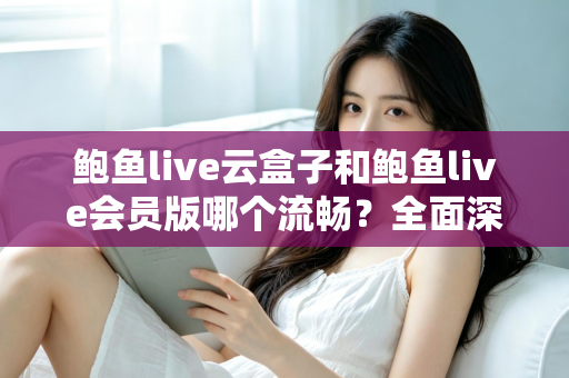 鲍鱼live云盒子和鲍鱼live会员版哪个流畅？全面深度对比与流畅度优化指南