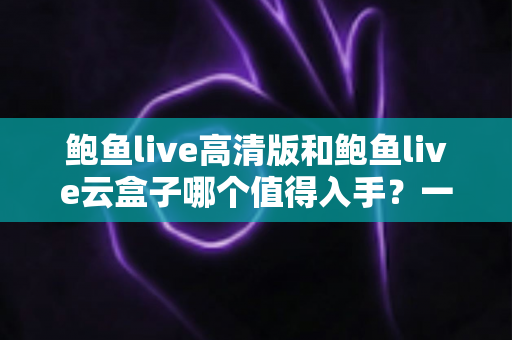鲍鱼live高清版和鲍鱼live云盒子哪个值得入手?一站式深度对比帮你选对不踩坑 鲍鱼live高清版和鲍鱼live云盒子哪个值得入手?一站式深度对比帮你选对不踩坑