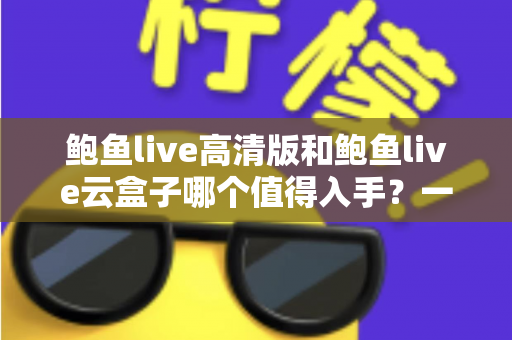 鲍鱼live高清版和鲍鱼live云盒子哪个值得入手？一站式深度对比帮你选对不踩坑