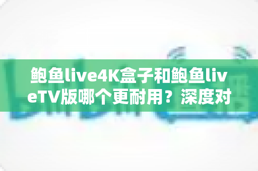 鲍鱼live4K盒子和鲍鱼liveTV版哪个更耐用？深度对比分析与选购实用指南
