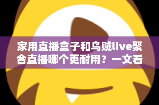 家用直播盒子和乌贼live聚合直播哪个更耐用？一文看懂寿命差异，帮你选对长久省心的家庭观影方案