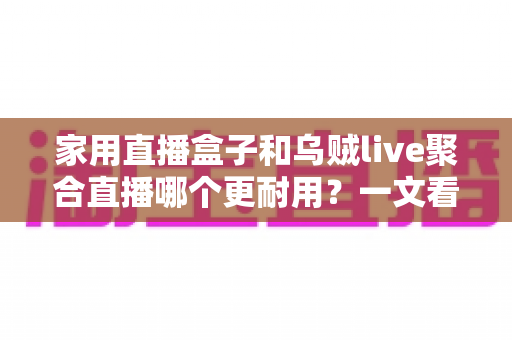 家用直播盒子和乌贼live聚合直播哪个更耐用？一文看懂寿命差异，帮你选对长久省心的家庭观影方案