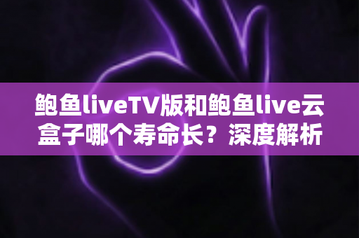 鲍鱼liveTV版和鲍鱼live云盒子哪个寿命长？深度解析两者使用寿命差异与延长技巧