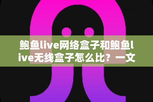 鲍鱼live网络盒子和鲍鱼live无线盒子怎么比？一文看懂两者区别、优缺点与选购建议