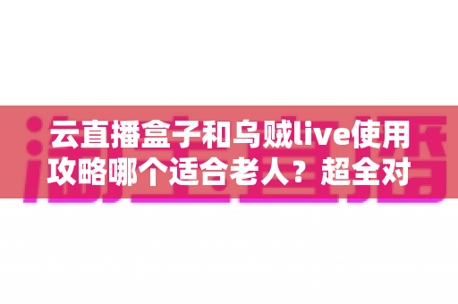云直播盒子和乌贼live使用攻略哪个适合老人？超全对比指南帮长辈轻松看电视
