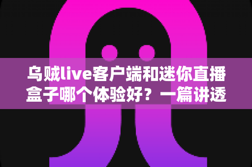 乌贼live客户端和迷你直播盒子哪个体验好？一篇讲透选择门道的深度对比指南