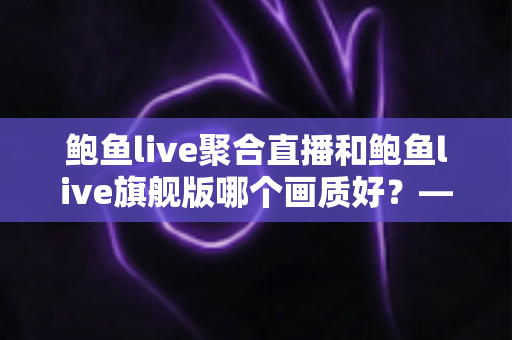 鲍鱼live聚合直播和鲍鱼live旗舰版哪个画质好？——两大版本画质深度对比与选购全攻略