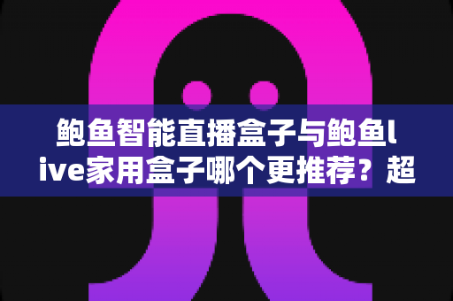 鲍鱼智能直播盒子与鲍鱼live家用盒子哪个更推荐？超全对比评测与选购指南帮你一次看懂