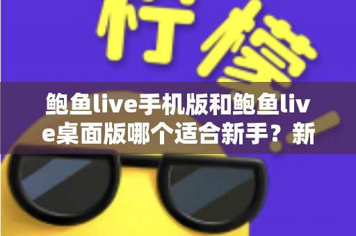 鲍鱼live手机版和鲍鱼live桌面版哪个适合新手?新手入门全攻略与实用选择指南 鲍鱼live手机版和鲍鱼live桌面版哪个适合新手?新手入门全攻略与实用选择指南