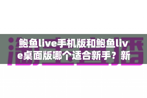 鲍鱼live手机版和鲍鱼live桌面版哪个适合新手？新手入门全攻略与实用选择指南