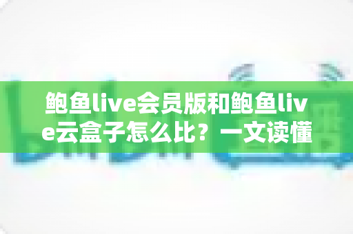 鲍鱼live会员版和鲍鱼live云盒子怎么比？一文读懂区别、体验、费用与选择建议
