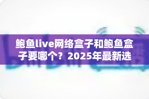 鲍鱼live网络盒子和鲍鱼盒子要哪个？2025年最新选购对比指南与避坑建议