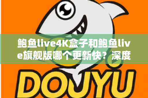 鲍鱼live4K盒子和鲍鱼live旗舰版哪个更新快？深度对比分析与选购指南