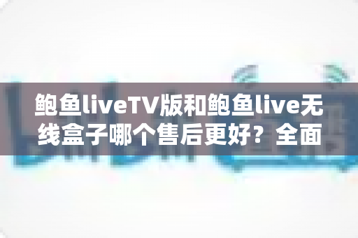 鲍鱼liveTV版和鲍鱼live无线盒子哪个售后更好?全面解析两大版本的售后差异与选购指南 鲍鱼liveTV版和鲍鱼live无线盒子哪个售后更好?全面解析两大版本的售后差异与选购指南