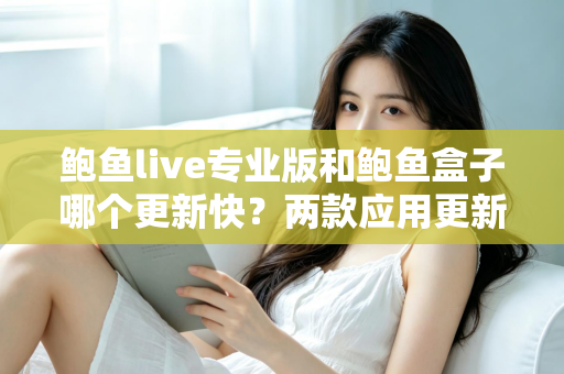 鲍鱼live专业版和鲍鱼盒子哪个更新快?两款应用更新频率深度对比与选择指南 鲍鱼live专业版和鲍鱼盒子哪个更新快?两款应用更新频率深度对比与选择指南