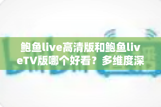 鲍鱼live高清版和鲍鱼liveTV版哪个好看？多维度深度对比帮你选出最佳观看方案