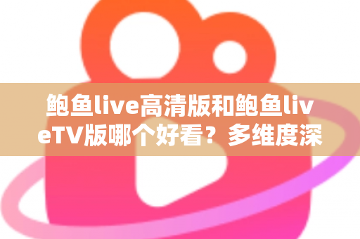 鲍鱼live高清版和鲍鱼liveTV版哪个好看？多维度深度对比帮你选出最佳观看方案