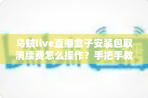 乌贼live直播盒子安装包取消续费怎么操作？手把手教你关闭自动扣费的完整指南
