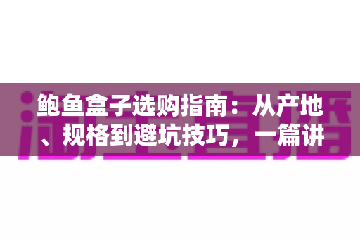 鲍鱼盒子选购指南：从产地、规格到避坑技巧，一篇讲透鲍鱼礼盒怎么挑