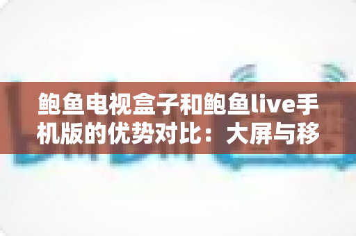 鲍鱼电视盒子和鲍鱼live手机版的优势对比：大屏与移动端观影体验全解析，助你选出最适合的方案