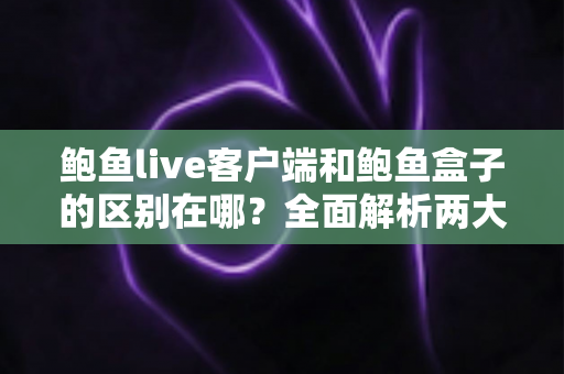 鲍鱼live客户端和鲍鱼盒子的区别在哪？全面解析两大版本的功能差异与选择指南