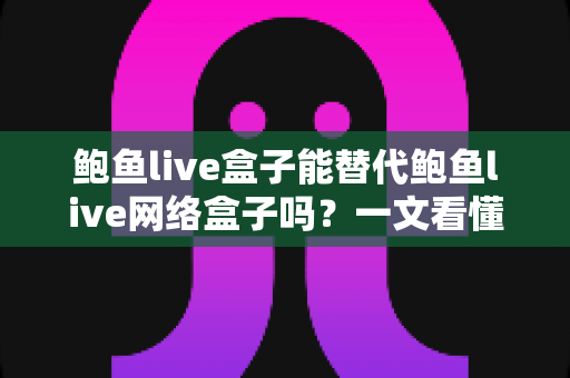 鲍鱼live盒子能替代鲍鱼live网络盒子吗？一文看懂两者区别与选择建议