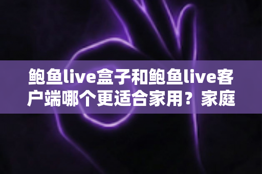 鲍鱼live盒子和鲍鱼live客户端哪个更适合家用?家庭影音设备选购全攻略与深度对比解析 鲍鱼live盒子和鲍鱼live客户端哪个更适合家用?家庭影音设备选购全攻略与深度对比解析