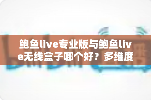 鲍鱼live专业版与鲍鱼live无线盒子哪个好？多维度深度对比帮你选对直播方案