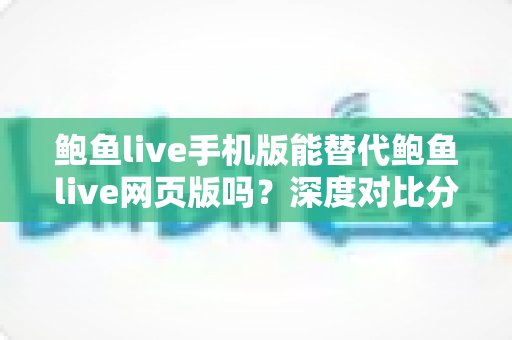 鲍鱼live手机版能替代鲍鱼live网页版吗？深度对比分析移动端与网页端的真实使用体验