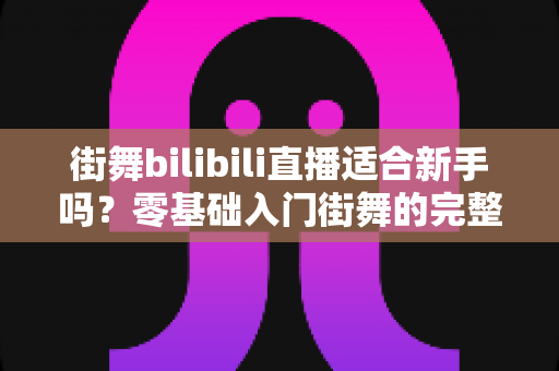 街舞bilibili直播适合新手吗？零基础入门街舞的完整指南与实用建议