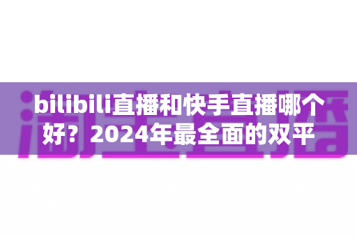 bilibili直播和快手直播哪个好？2024年最全面的双平台深度对比与选择指南