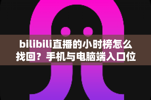 bilibili直播的小时榜怎么找回？手机与电脑端入口位置及分步操作全解析