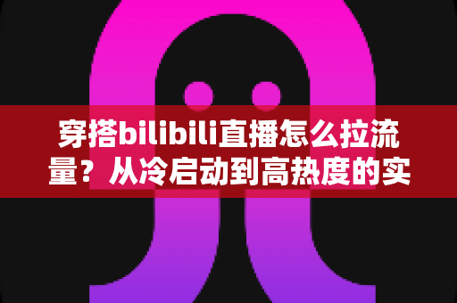 穿搭bilibili直播怎么拉流量？从冷启动到高热度的实战引流全攻略
