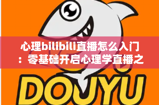 心理bilibili直播怎么入门：零基础开启心理学直播之路的全方位实战指南