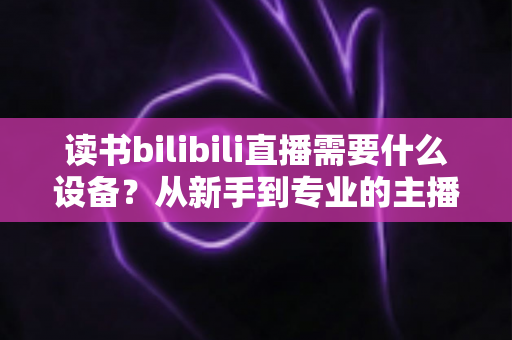 读书bilibili直播需要什么设备？从新手到专业的主播装备全攻略