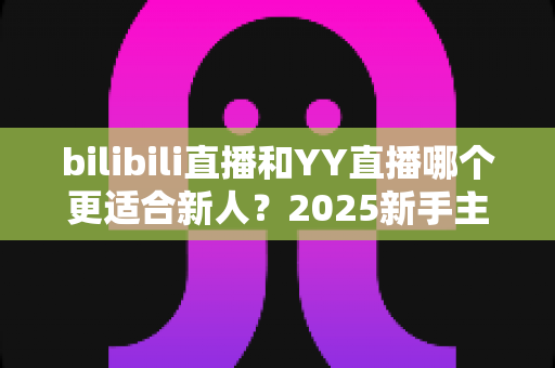 bilibili直播和YY直播哪个更适合新人？2025新手主播平台选择深度指南