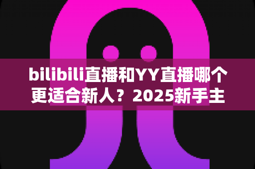 bilibili直播和YY直播哪个更适合新人？2025新手主播平台选择深度指南