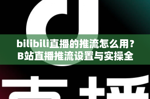 bilibili直播的推流怎么用?B站直播推流设置与实操全流程指南 bilibili直播的推流怎么用?B站直播推流设置与实操全流程指南