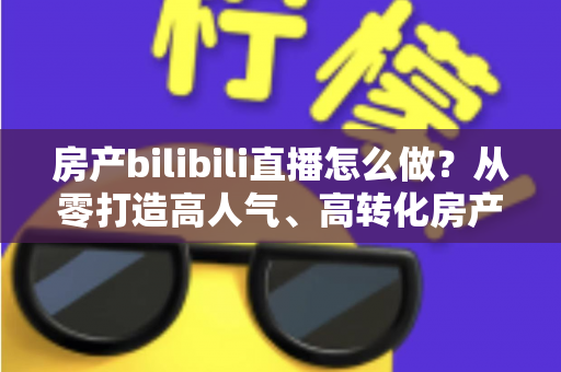 房产bilibili直播怎么做？从零打造高人气、高转化房产直播间的全流程实战指南