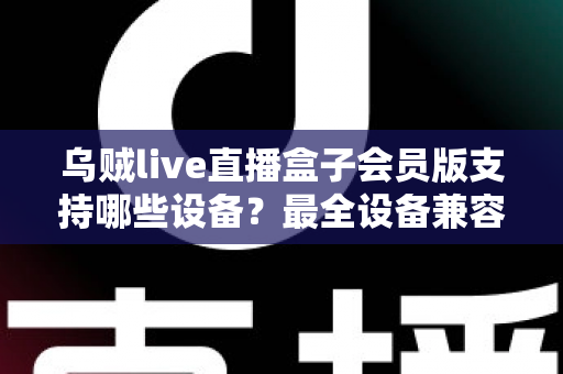 乌贼live直播盒子会员版支持哪些设备？最全设备兼容清单与安装指南一次讲清