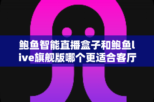 鲍鱼智能直播盒子和鲍鱼live旗舰版哪个更适合客厅？2025年客厅观影设备深度选购指南