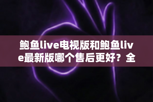 鲍鱼live电视版和鲍鱼live最新版哪个售后更好？全面对比两版本售后服务差异与选择指南