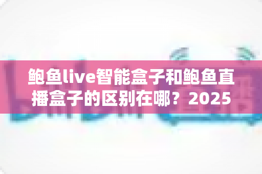 鲍鱼live智能盒子和鲍鱼直播盒子的区别在哪?2025最新选购对比指南帮你一次看懂 鲍鱼live智能盒子和鲍鱼直播盒子的区别在哪?2025最新选购对比指南帮你一次看懂