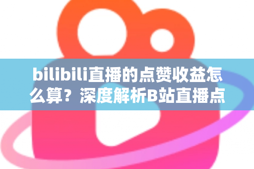 bilibili直播的点赞收益怎么算？深度解析B站直播点赞背后的收益逻辑与变现技巧